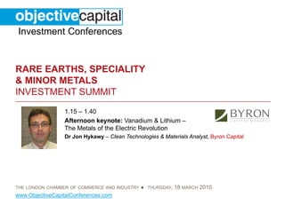 Investment Conferences


RARE EARTHS, SPECIALITY
& MINOR METALS
INVESTMENT SUMMIT
                 1.15 – 1.40
                 Afternoon keynote: Vanadium & Lithium –
                 The Metals of the Electric Revolution
                 Dr Jon Hykawy – Clean Technologies & Materials Analyst, Byron Capital




THE LONDON CHAMBER OF COMMERCE AND INDUSTRY   ● THURSDAY, 18 MARCH 2010
www.ObjectiveCapitalConferences.com
 