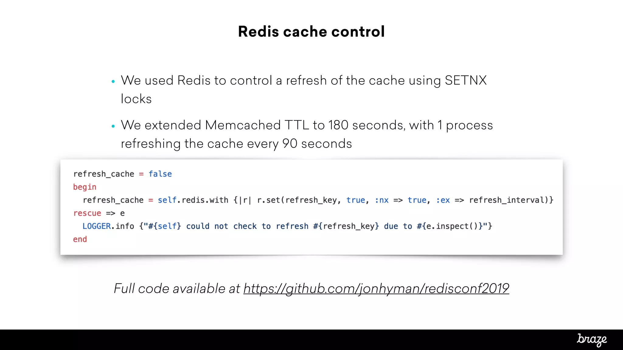Redis cache control
• We used Redis to control a refresh of the cache using SETNX
locks
• We extended Memcached TTL to 180 seconds, with 1 process
refreshing the cache every 90 seconds
Full code available at https://github.com/jonhyman/redisconf2019
 
