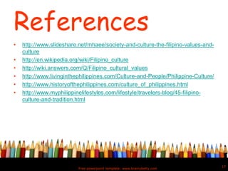 References
• http://www.slideshare.net/mhaee/society-and-culture-the-filipino-values-and-
culture
• http://en.wikipedia.org/wiki/Filipino_culture
• http://wiki.answers.com/Q/Filipino_cultural_values
• http://www.livinginthephilippines.com/Culture-and-People/Philippine-Culture/
• http://www.historyofthephilippines.com/culture_of_philippines.html
• http://www.myphilippinelifestyles.com/lifestyle/travelers-blog/45-filipino-
culture-and-tradition.html
Free powerpoint template: www.brainybetty.com
17
 