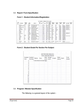 [Type text] Page 25
5.5 Report / Form Specification
Form 1 : Student Information/Registration
Form 2 : Student Grade Per Section Per Subject
5.6 Program / Module Specification
The following is a general layout of the system :
 