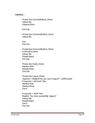 [Type text] Page 28
Interface :
Private Sub CommadButton2_Click()
Unload Me
Subjects.Show
End Sub
Private Sub CommandButton3_Click()
Unload Me
End
End Sub
Private Sub CommandButton4_Click()
Confirmation.Show
Unload Me
Sheet8.Select
End Sub
Private Sub Grade_Click()
Interface.Hide
SGrade.Show
End Sub
Private Sub Logout_Click()
response = MsgBox("Are you sure to logout?", vbOKCancel)
If response = vbCancel Then
Interface.Hide
Interface.Show
End If
If response = vbOK Then
MsgBox "You have successfully loggout."
Unload Me
Sheet8.Select
End If
End Sub
 