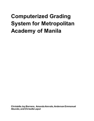 Computerized Grading
System for Metropolitan
Academy of Manila
Christelle Joy Barreno, Amanda Arevalo,Anderson Emmanuel
Abundo,and Chriselle Laput
 