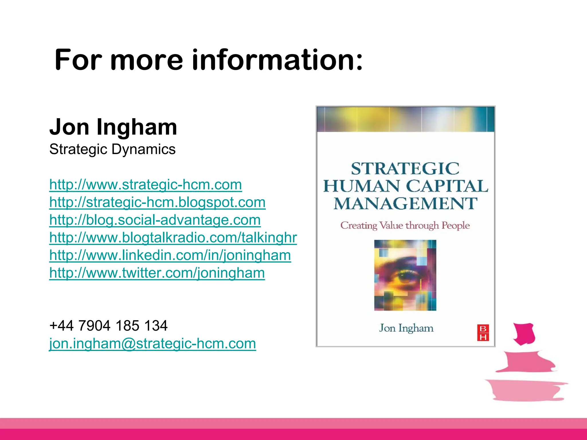 For more information:

Jon Ingham
Strategic Dynamics

http://www.strategic-hcm.com
http://strategic-hcm.blogspot.com
http://blog.social-advantage.com
http://www.blogtalkradio.com/talkinghr
http://www.linkedin.com/in/joningham
http://www.twitter.com/joningham


+44 7904 185 134
jon.ingham@strategic-hcm.com
 