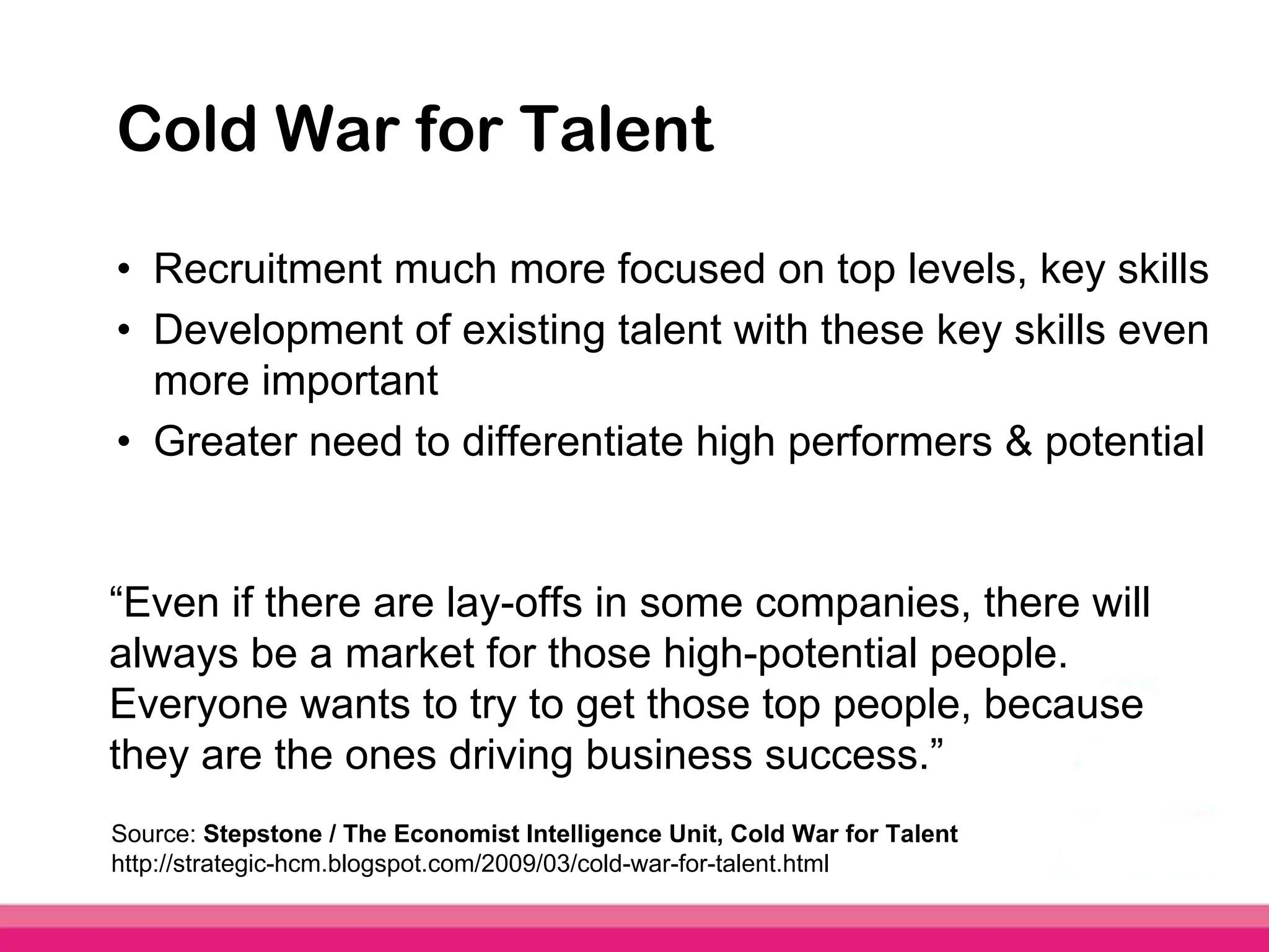 Cold War for Talent

• Recruitment much more focused on top levels, key skills
• Development of existing talent with these key skills even
  more important
• Greater need to differentiate high performers & potential


“Even if there are lay-offs in some companies, there will
always be a market for those high-potential people.
Everyone wants to try to get those top people, because
they are the ones driving business success.”
Source: Stepstone / The Economist Intelligence Unit, Cold War for Talent
http://strategic-hcm.blogspot.com/2009/03/cold-war-for-talent.html
 