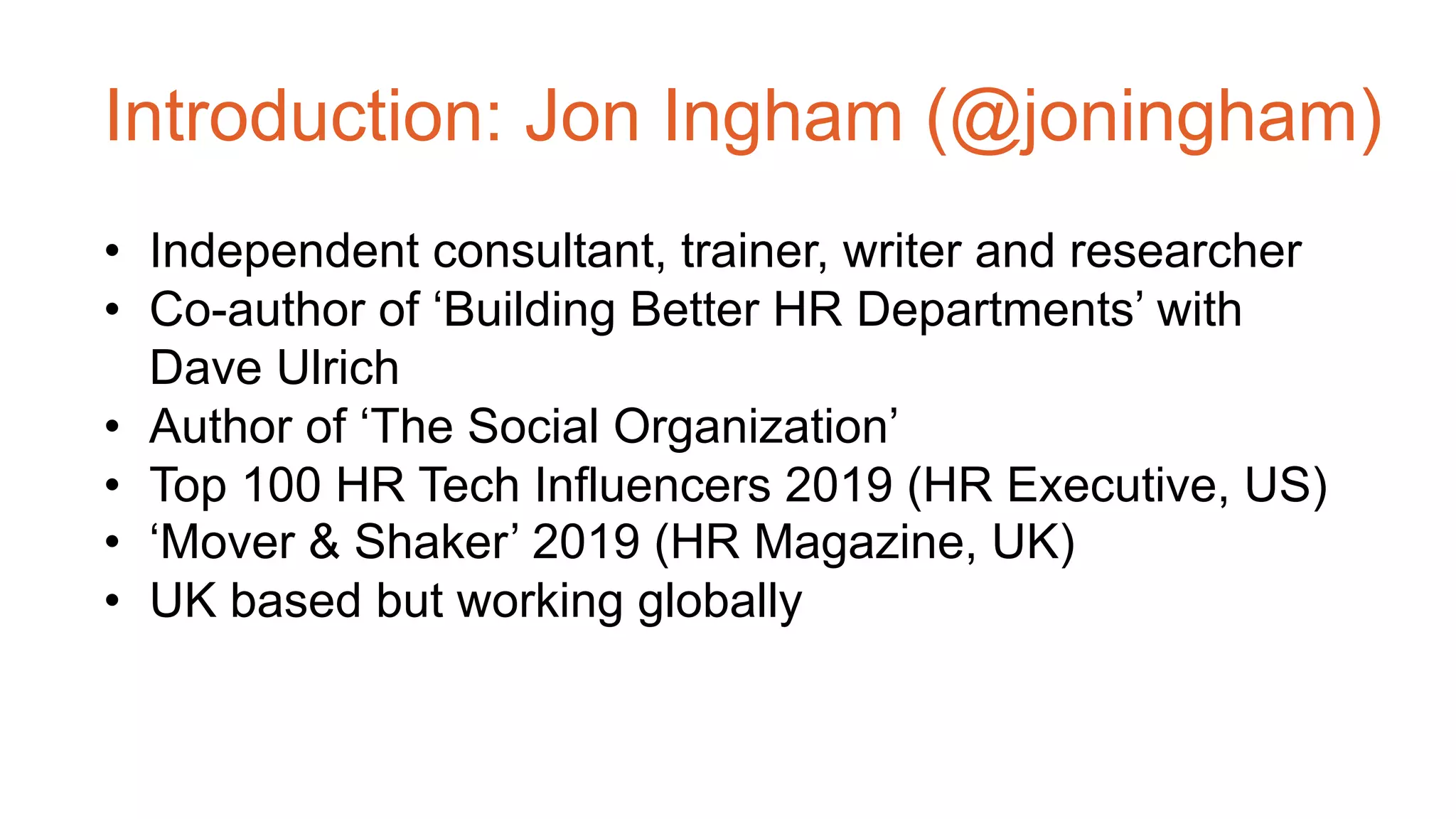 Introduction: Jon Ingham (@joningham)
• Independent consultant, trainer, writer and researcher
• Co-author of ‘Building Better HR Departments’ with
Dave Ulrich
• Author of ‘The Social Organization’
• Top 100 HR Tech Influencers 2019 (HR Executive, US)
• ‘Mover & Shaker’ 2019 (HR Magazine, UK)
• UK based but working globally