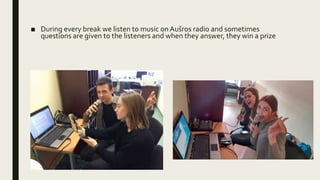 ■ During every break we listen to music on Aušros radio and sometimes
questions are given to the listeners and when they answer, they win a prize
 