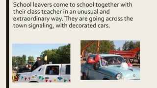 School leavers come to school together with
their class teacher in an unusual and
extraordinary way.They are going across the
town signaling, with decorated cars.
 