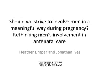 Should we strive to involve men in a meaningful way during pregnancy? Rethinking men’s involvement in antenatal care Heather Draper and Jonathan Ives 