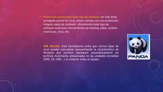 • Protección contra todo todo tipo de malware: no solo estas
protegido contra los virus, ahora cuentas con una protección
integral capaz de combatir eficazmente todo tipo de
software malicioso: herramientas de hacking, jokes, cookies
maliciosas, virus, etc.
• USB Vaccine: Esta herramienta evita que ciertos tipos de
virus puedan ejecutarse aprovechando la característica de
Windows que permite reproducir automáticamente los
archivos multimedia almacenados en las unidades extraíbles
(DVD, CD, USB...) al conectar éstas al equipo.
 