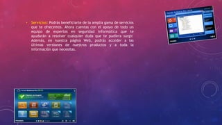 • Servicios: Podrás beneficiarte de la amplia gama de servicios
que te ofrecemos. Ahora cuentas con el apoyo de todo un
equipo de expertos en seguridad informática que te
ayudarán a resolver cualquier duda que te pudiera surgir.
Además, en nuestra página Web, podrás acceder a las
últimas versiones de nuestros productos y a toda la
información que necesitas.
 