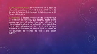 1. DATOS IDENTIFICATIVOS: En cumplimiento con el deber de
información recogido en artículo 10 de la Ley 34/2002, de 11
de julio, de Servicios de la Sociedad de la Información y del
Comercio Electrónico
2. usuarios: El acceso y/o uso al sitio web atribuye
la condición de usuario, que acepta, desde dicho
acceso y/o uso, el aviso legal aquí reflejado. el
citado aviso legal será de aplicación además de las
condiciones particulares de los productos que
pudieran establecerse en el sitio web así como en
los acuerdos de licencia de uso a que estén
sujetos.
 