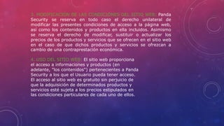 3. MODIFICACIÓN DE LAS CONDICIONES DEL SITIO WEB: Panda
Security se reserva en todo caso el derecho unilateral de
modificar las presentes condiciones de acceso a la página web,
así como los contenidos y productos en ella incluidos. Asimismo
se reserva el derecho de modificar, sustituir o actualizar los
precios de los productos y servicios que se ofrecen en el sitio web
en el caso de que dichos productos y servicios se ofrezcan a
cambio de una contraprestación económica.
4. USO DEL SITIO WEB: El sitio web proporciona
el acceso a informaciones y productos (en
adelante, "los contenidos") pertenecientes a Panda
Security a los que el Usuario pueda tener acceso.
El acceso al sitio web es gratuito sin perjuicio de
que la adquisición de determinados productos y
servicios esté sujeta a los precios estipulados en
las condiciones particulares de cada uno de ellos.
 