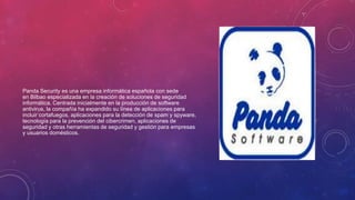Panda Security es una empresa informática española con sede
en Bilbao especializada en la creación de soluciones de seguridad
informática. Centrada inicialmente en la producción de software
antivirus, la compañía ha expandido su línea de aplicaciones para
incluir cortafuegos, aplicaciones para la detección de spam y spyware,
tecnología para la prevención del cibercrimen, aplicaciones de
seguridad y otras herramientas de seguridad y gestión para empresas
y usuarios domésticos.
 