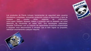 Los productos de Panda incluyen herramientas de seguridad para usuarios
domésticos y empresas, incluyendo protección contra el cibercrimen y tipos de
malware que pueden dañar sistemas de información,
como spam, hackers, spyware, dialers y contenido web no deseado, así como
detección de intrusiones en redes WiFi. Sus tecnologías patentadas,
llamadas TruPrevent, son un conjunto de capacidades proactivas encaminadas
a bloquear virus desconocidos e intrusos; que si bien logran su propósito,
ralentizan enormemente cualquier máquina.
 