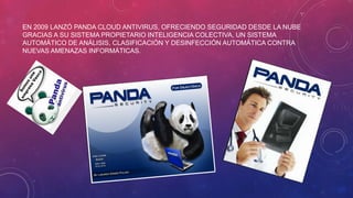 EN 2009 LANZÓ PANDA CLOUD ANTIVIRUS, OFRECIENDO SEGURIDAD DESDE LA NUBE
GRACIAS A SU SISTEMA PROPIETARIO INTELIGENCIA COLECTIVA, UN SISTEMA
AUTOMÁTICO DE ANÁLISIS, CLASIFICACIÓN Y DESINFECCIÓN AUTOMÁTICA CONTRA
NUEVAS AMENAZAS INFORMÁTICAS.
 