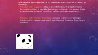 ENTRE LAS PRINCIPALES CARACTERÍSTICAS DE PANDA ANTIVIRUS PRO 2013, DESTACAN LAS
SIGUIENTES:
• Protección contra el spyware: protege tu privacidad impidiendo q el software espía
(spyware) se instale en tu ordenador. La protección anti-spyware evita que este tipo de
software recopile datos sobre tus hábitos y preferencias al navegar por internet.
• Protección contra amenazas desconocidas: gracias ala revolucionarias tecnologías
truprevent, ahora mas que nunca, estarás protegido contra el malware desde el primer
momento.
 