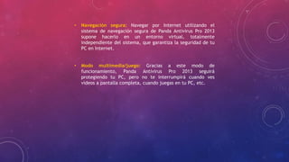 • Navegación segura: Navegar por Internet utilizando el
sistema de navegación segura de Panda Antivirus Pro 2013
supone hacerlo en un entorno virtual, totalmente
independiente del sistema, que garantiza la seguridad de tu
PC en Internet.
• Modo multimedia/juego: Gracias a este modo de
funcionamiento, Panda Antivirus Pro 2013 seguirá
protegiendo tu PC, pero no te interrumpirá cuando ves
vídeos a pantalla completa, cuando juegas en tu PC, etc.
 