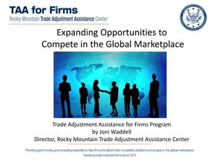 Expanding Opportunities to
Compete in the Global Marketplace
Trade Adjustment Assistance for Firms Program
by Joni Waddell
Director, Rocky Mountain Trade Adjustment Assistance Center
 