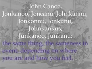 John Canoe,  Jonkanoo, Joncanu, Johnkannu,  Jonkonnu, Jonkunu,  Johnkankus,  Junkanoo, Junkanu;  the same thing, the sameness in  event, depending on where you are and how you feel.  