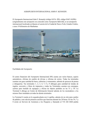 AEROPUERTO INTERNACIONAL JOHN F. KENNEDY.



El Aeropuerto Internacional John F. Kennedy (código IATA: JFK, código OACI: KJFK)
(originalmente este aeropuerto era conocido como Aeropuerto Idlewild), es un aeropuerto
internacional localizado en Queens al sureste de la Ciudad de Nueva York, Estados Unidos,
a unos 19 kilómetros de Manhattan.




Facilidades del Aeropuerto



El centro financiero del Aeropuerto Internacional JFK cuenta con varios bancos, cajeros
automáticos, oficinas de cambio de divisas y oficinas de correo. Todas las terminales
cuentan con gran cantidad de bares, cafeterías y restaurantes, además de quioscos de prensa
y tabaquerías. Tas terminales 1, 2, 3, 4, 7, 8 y 9 albergan gran cantidad de tiendas de
regalos, souvenirs y libres de impuestos y todas las Terminales cuentan con consignas,
carritos para traslado de equipajes y oficina de objetos perdidos en las T1 y T4. La
Terminal 6 alberga un Centro de Información General además de los mostradores a los
mismos fines instalados en todas las demás terminales.

La Terminal 4 cuenta en la segunda planta con 4 capillas, además de un sitio para cambio
de pañales y una sala de primeros auxilios que funciona durante las 24 horas. En las T4, 7 y
8 existe un Servicio de Asistencia a los Pasajeros y llamando al 718 244 4444 podrás
 