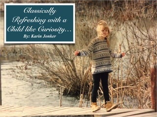 Classically
Refreshing with a
Child like Curiosity…
By: Karin Jonker
 