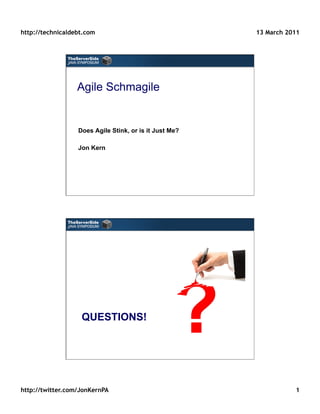 http://technicaldebt.com                                13 March 2011




                  Agile Schmagile


                  Does Agile Stink, or is it Just Me?

                  Jon Kern




                   QUESTIONS!




http://twitter.com/JonKernPA                                       1
 