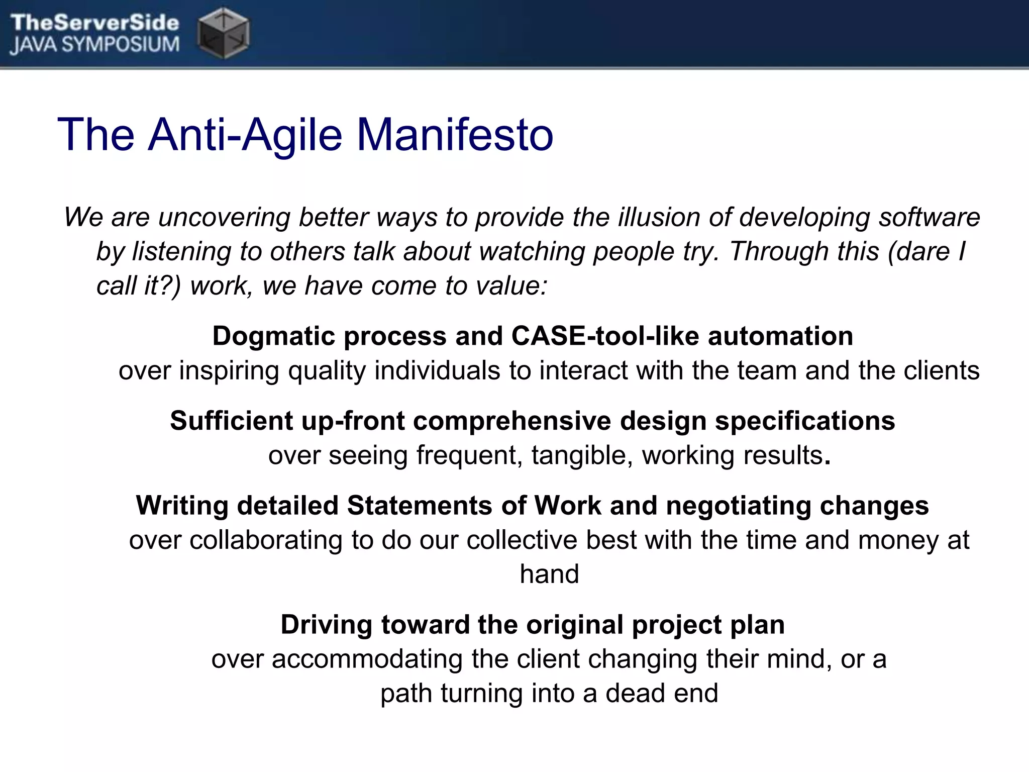 The Anti-Agile ManifestoWe are uncovering better ways to provide the illusion of developing software by listening to others talk about watching people try. Through this (dare I call it?) work, we have come to value:Dogmatic process and CASE-tool-like automation over inspiring quality individuals to interact with the team and the clientsSufficient up-front comprehensive design specifications over seeing frequent, tangible, working results.Writing detailed Statements of Work and negotiating changes over collaborating to do our collective best with the time and money at handDriving toward the original project plan over accommodating the client changing their mind, or a path turning into a dead end