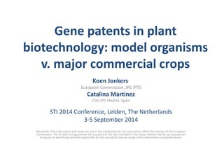Gene patents in plant biotechnology: model organisms v. major commercial crops 
Koen Jonkers* 
European Commission, JRC IPTS 
Catalina Martinez 
CSIC-IPP, Madrid, Spain 
STI 2014 Conference, Leiden, The Netherlands 
3-5 September 2014 
Disclaimer: The information and views set out in this publication do not necessarily reflect the opinion of the European Commission. The EC does not guarantee the accuracy of the data included in this study. Neither the EC nor any person acting on its behalf may be held responsible for the use which may be made of the information contained herein. 
 