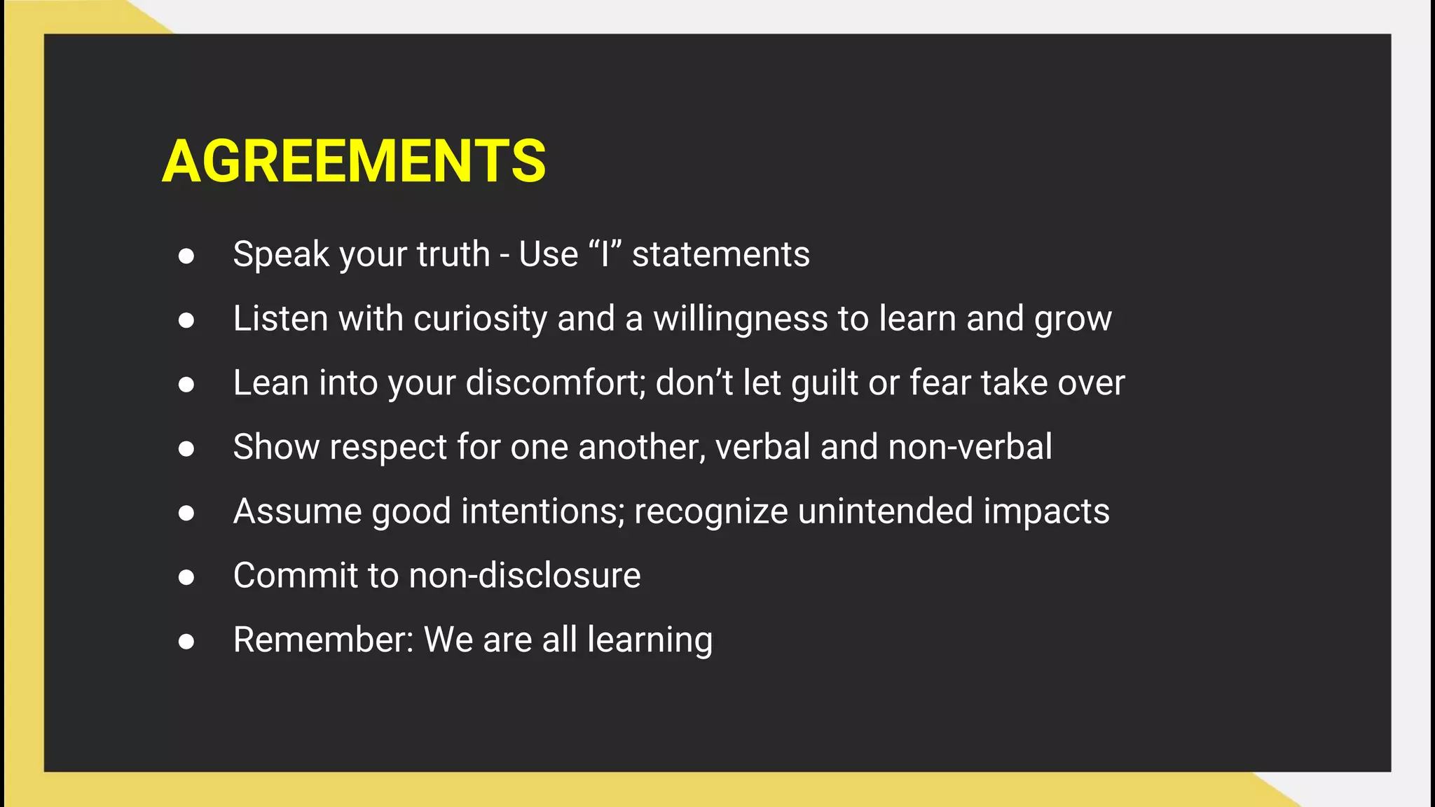AGREEMENTS
● Speak your truth - Use “I” statements
● Listen with curiosity and a willingness to learn and grow
● Lean into your discomfort; don’t let guilt or fear take over
● Show respect for one another, verbal and non-verbal
● Assume good intentions; recognize unintended impacts
● Commit to non-disclosure
● Remember: We are all learning
 