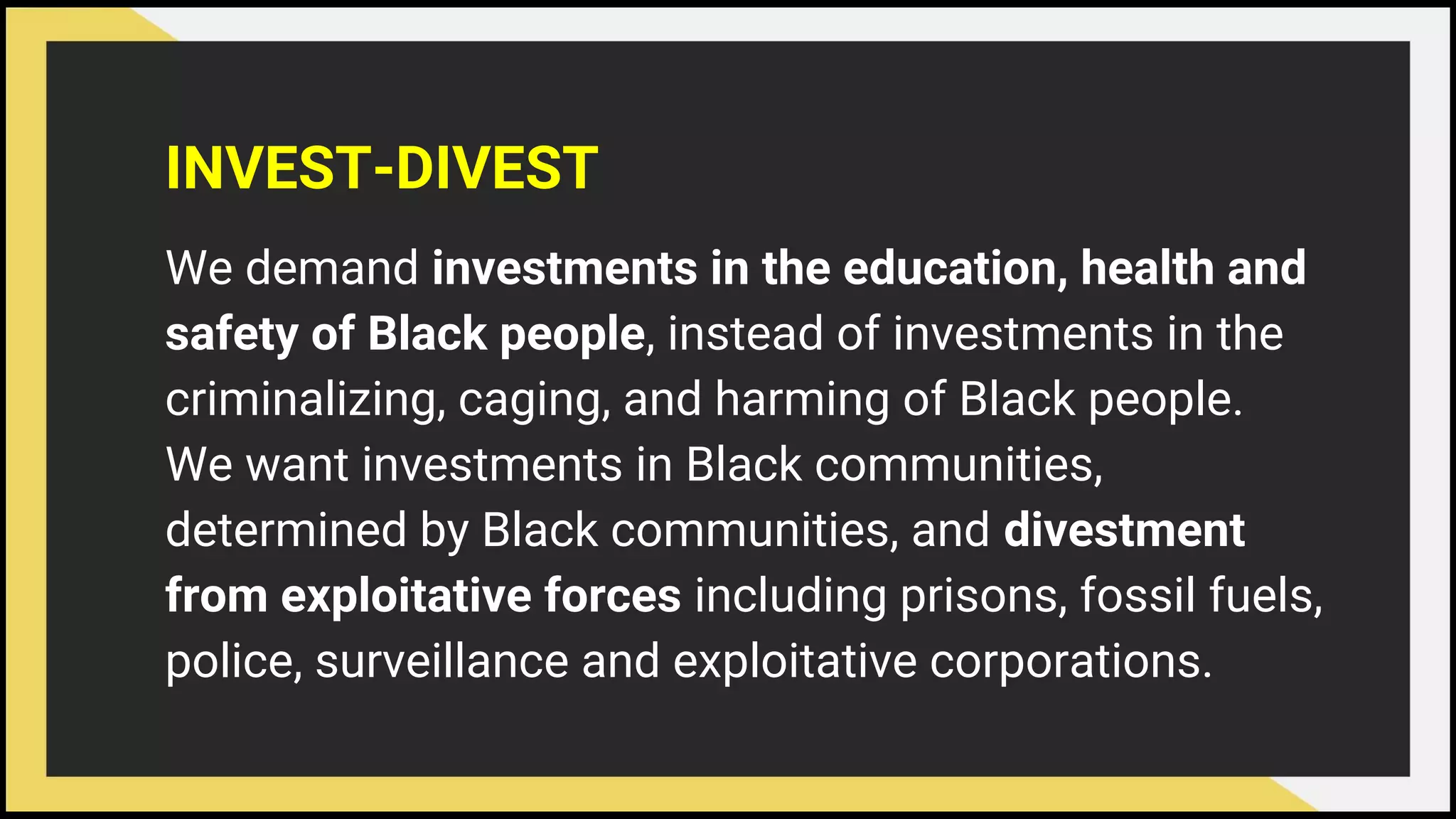 INVEST-DIVEST
We demand investments in the education, health and
safety of Black people, instead of investments in the
criminalizing, caging, and harming of Black people.
We want investments in Black communities,
determined by Black communities, and divestment
from exploitative forces including prisons, fossil fuels,
police, surveillance and exploitative corporations.
 