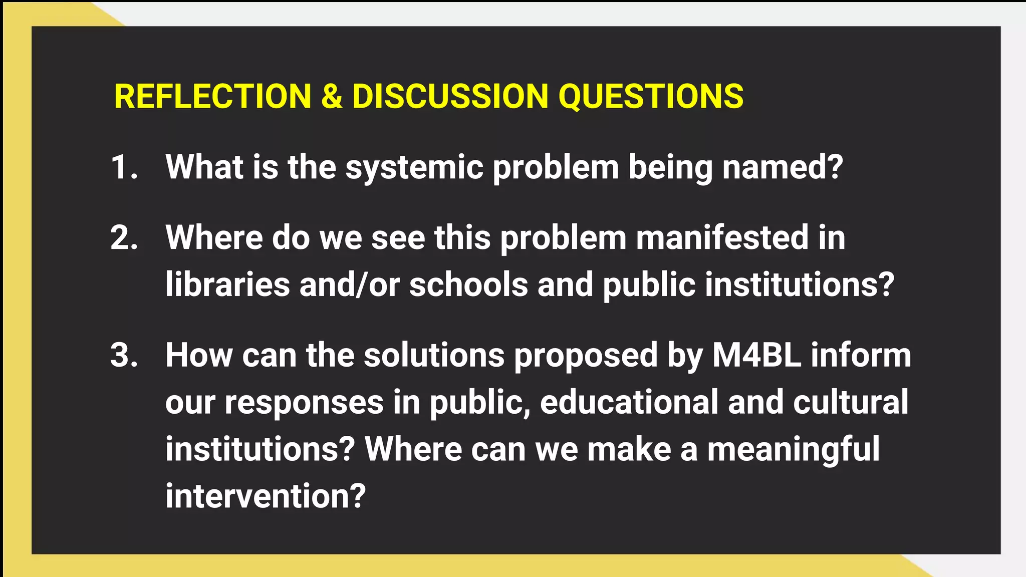 REFLECTION & DISCUSSION QUESTIONS
1. What is the systemic problem being named?
2. Where do we see this problem manifested in
libraries and/or schools and public institutions?
3. How can the solutions proposed by M4BL inform
our responses in public, educational and cultural
institutions? Where can we make a meaningful
intervention?
 
