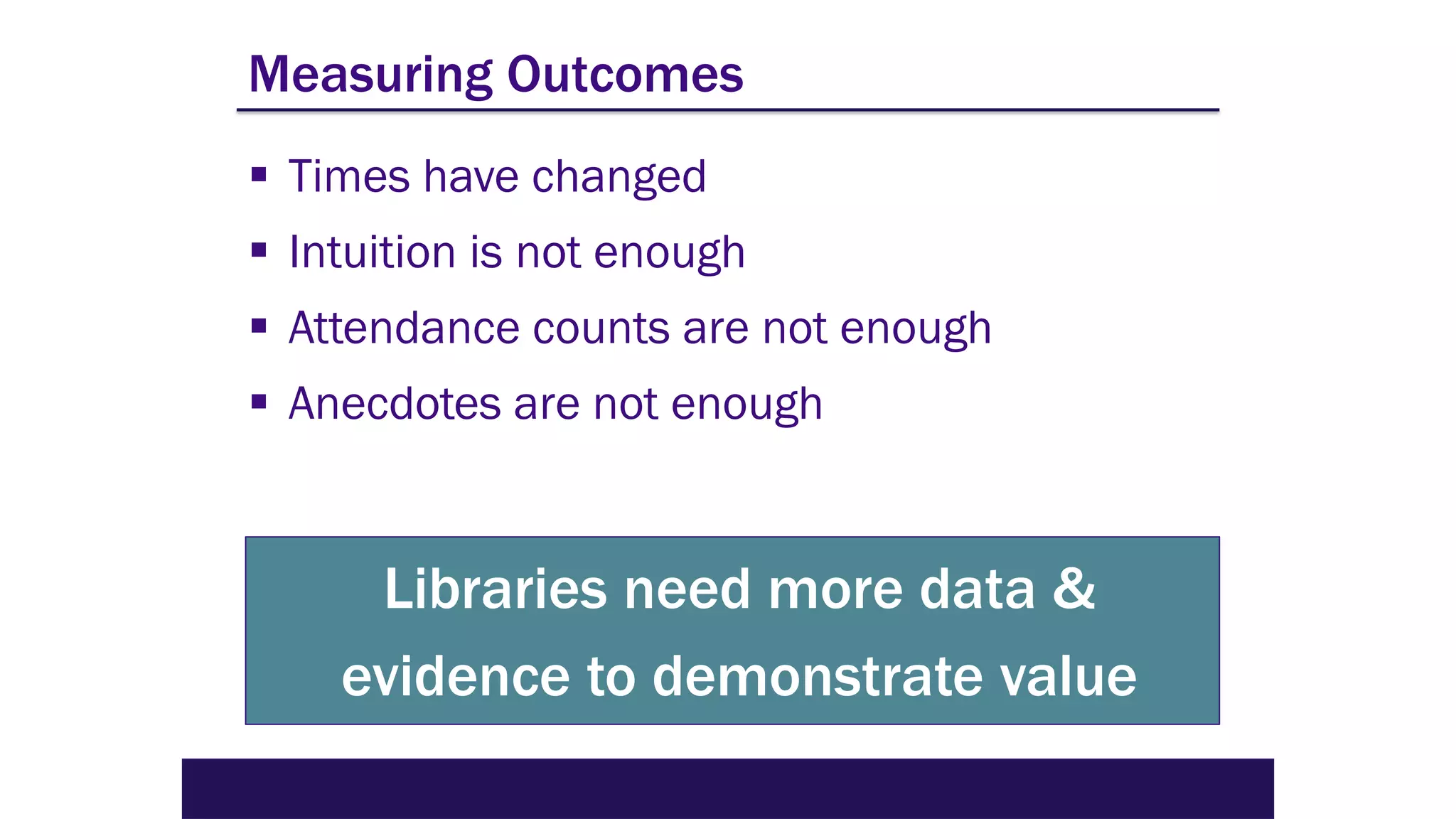 Measuring Outcomes
▪ Times have changed
▪ Intuition is not enough
▪ Attendance counts are not enough
▪ Anecdotes are not enough
Libraries need more data &
evidence to demonstrate value
 