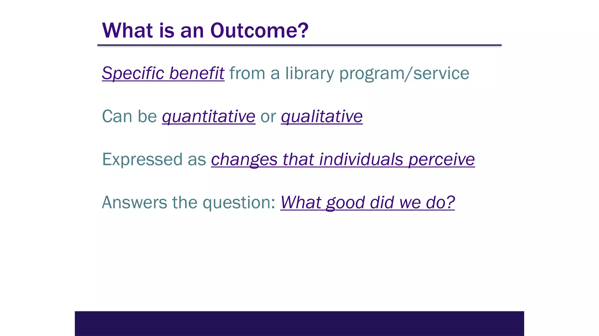 What is an Outcome?
Specific benefit from a library program/service
Can be quantitative or qualitative
Expressed as changes that individuals perceive
Answers the question: What good did we do?
 