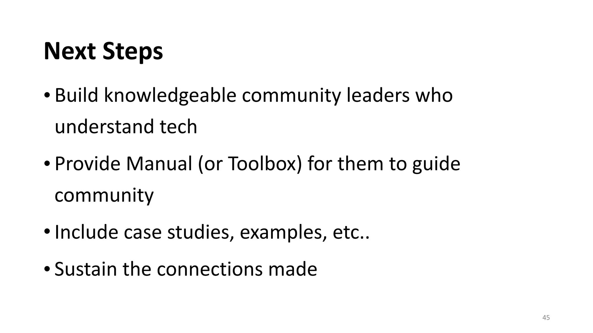 Next	Steps
• Build	knowledgeable	community	leaders	who	
understand	tech	
• Provide	Manual	(or	Toolbox)	for	them	to	guide	
community	
• Include	case	studies,	examples,	etc..	
• Sustain	the	connections	made
45
 