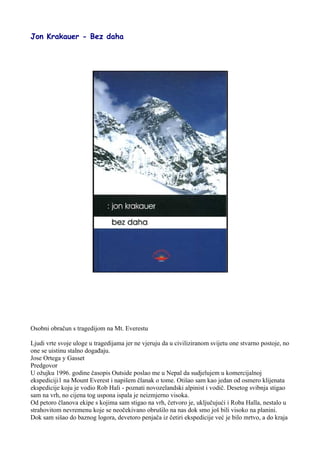 Jon Krakauer - Bez daha
Osobni obračun s tragedijom na Mt. Everestu
Ljudi vrte svoje uloge u tragedijama jer ne vjeruju da u civiliziranom svijetu one stvarno postoje, no
one se uistinu stalno događaju.
Jose Ortega y Gasset
Predgovor
U ožujku 1996. godine časopis Outside poslao me u Nepal da sudjelujem u komercijalnoj
ekspediciji1 na Mount Everest i napišem članak o tome. Otišao sam kao jedan od osmero klijenata
ekspedicije koju je vodio Rob Hali - poznati novozelandski alpinist i vodič. Desetog svibnja stigao
sam na vrh, no cijena tog uspona ispala je neizmjerno visoka.
Od petoro članova ekipe s kojima sam stigao na vrh, četvoro je, uključujući i Roba Halla, nestalo u
strahovitom nevremenu koje se neočekivano obrušilo na nas dok smo još bili visoko na planini.
Dok sam sišao do baznog logora, devetoro penjača iz četiri ekspedicije već je bilo mrtvo, a do kraja
 