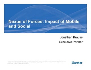 Nexus of Forces: Impact of MobileNexus of Forces: Impact of Mobile
and Social
Jonathan Krause
Executive Partner
This presentation, including any supporting materials, is owned by Gartner, Inc. and/or its affiliates and is for the sole use of the intended Gartner audience or other
authorized recipients. This presentation may contain information that is confidential, proprietary or otherwise legally protected, and it may not be further copied,
distributed or publicly displayed without the express written permission of Gartner, Inc. or its affiliates.
© 2012 Gartner, Inc. and/or its affiliates. All rights reserved.
 