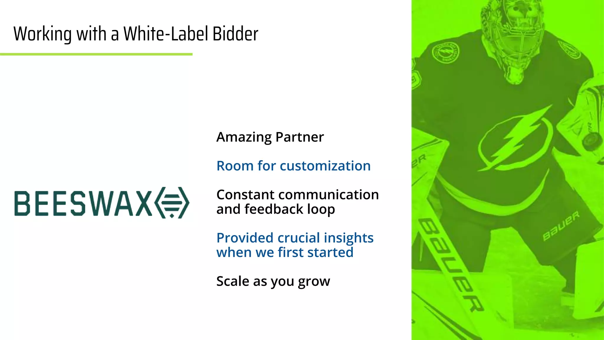 | 12
Amazing Partner
Room for customization
Constant communication
and feedback loop
Provided crucial insights
when we first started
Scale as you grow
Working with a White-Label Bidder
 