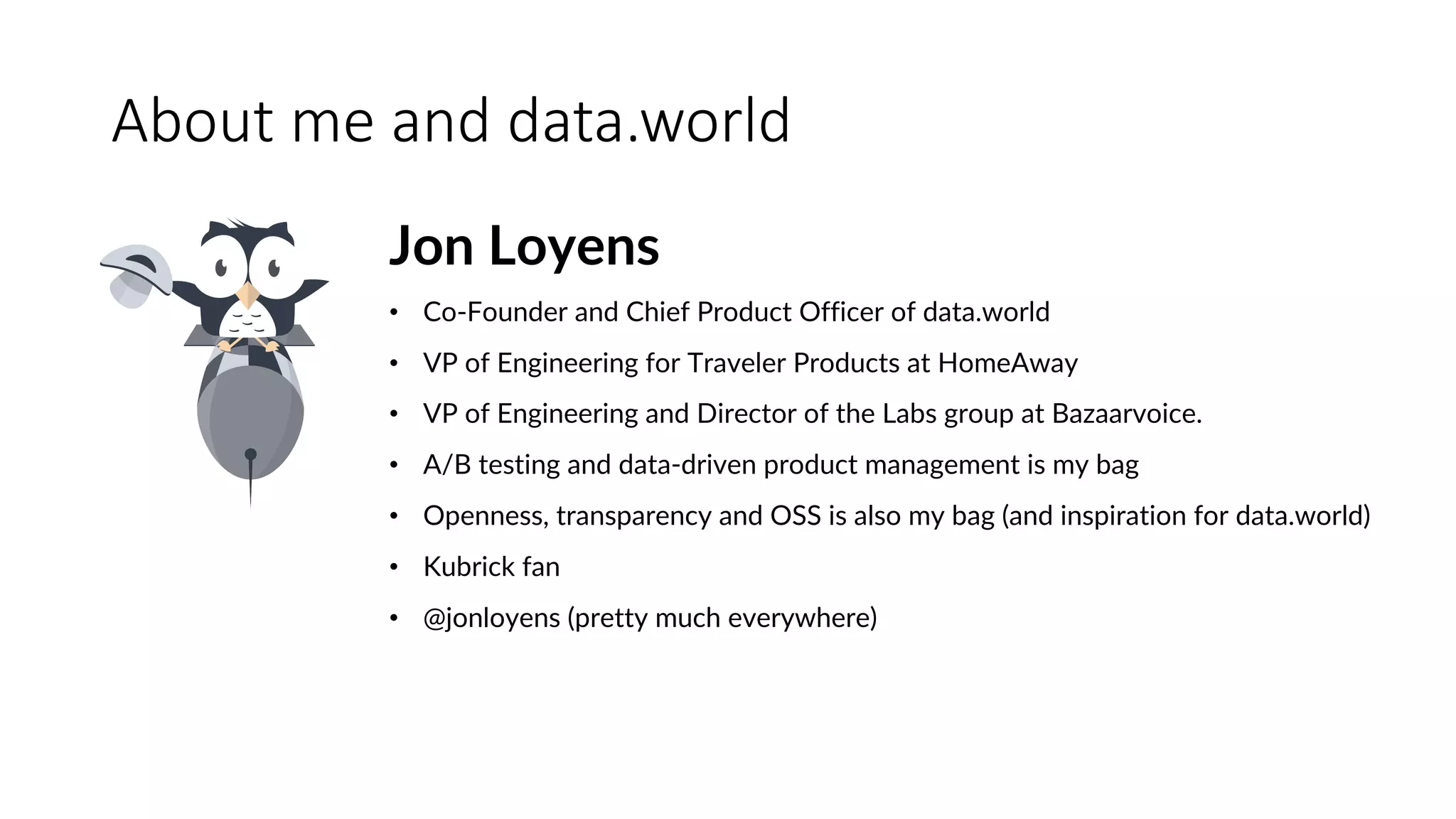 About	me	and	data.world
Jon Loyens
• Co-Founder and Chief Product Officer of data.world
• VP of Engineering for Traveler Products at HomeAway
• VP of Engineering and Director of the Labs group at Bazaarvoice.
• A/B testing and data-driven product management is my bag
• Openness, transparency and OSS is also my bag (and inspiration for data.world)
• Kubrick fan
• @jonloyens (pretty much everywhere)
 