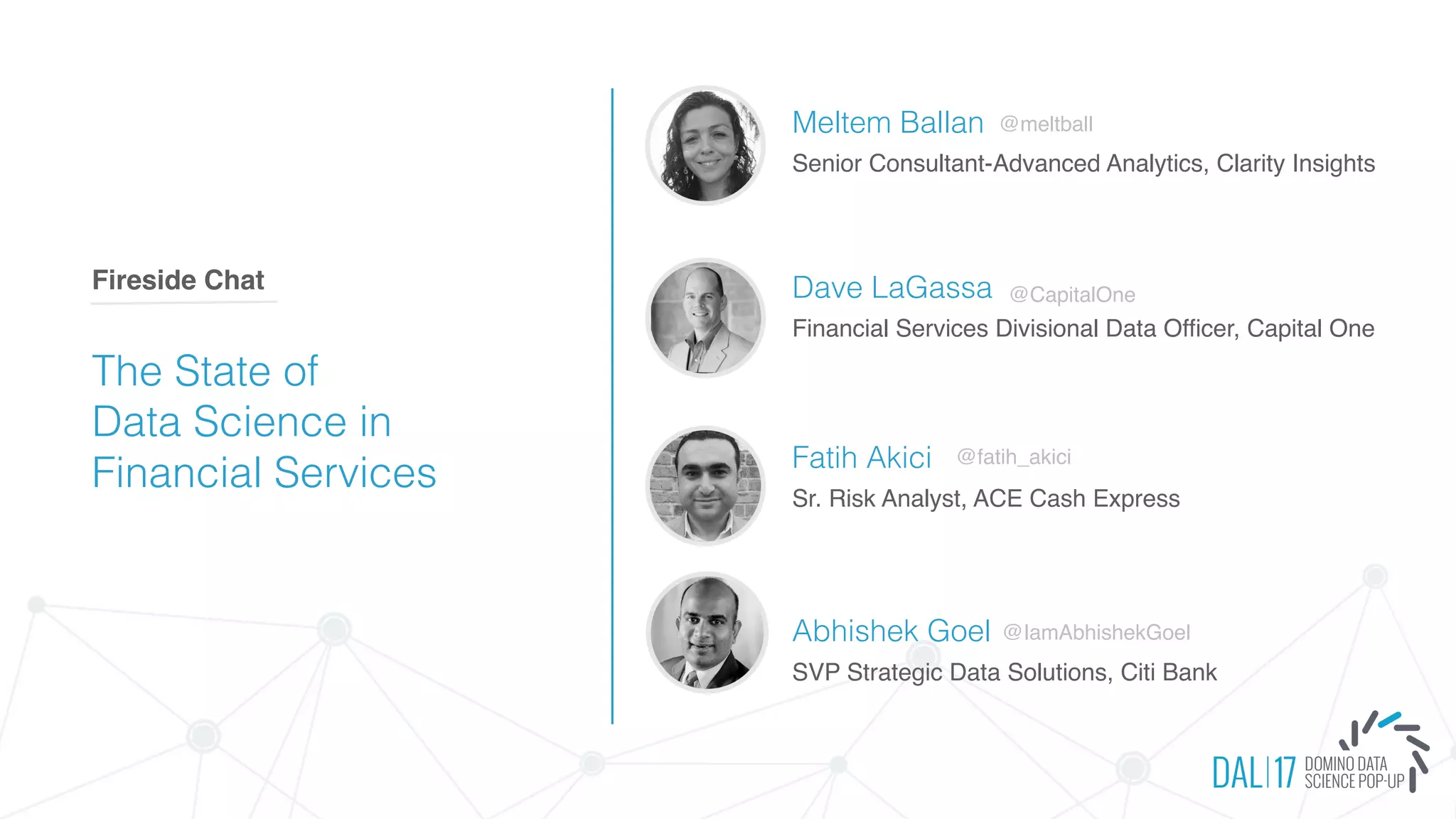 The State of
Data Science in
Financial Services
Fireside Chat
Meltem Ballan
Senior Consultant-Advanced Analytics, Clarity Insights
Dave LaGassa
Financial Services Divisional Data Officer, Capital One
Fatih Akici
Sr. Risk Analyst, ACE Cash Express
Abhishek Goel
@meltball
@fatih_akici
SVP Strategic Data Solutions, Citi Bank
@IamAbhishekGoel
@CapitalOne
 