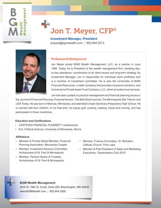 Jon T. Meyer, CFP®
                               Investment Manager, President
                               jmeyer@bgmwealth.com | 952.844.2513




                               Professional Background
                               Jon Meyer joined BGM Wealth Management, LLC, as a partner in June
                               1999. Today, he is President of the wealth management firm, handling day-
                               to-day operations, coordination of all client issues and long-term strategy. As
                               Investment Manager, Jon is responsible for individual client portfolios and
                               is a member of investment committee. He is also the co-founder of BGM
                               Financial Resources, a sister company that provides insurance solutions; and
                               Cornerstone Private Asset Trust Company, LLC, which provides trust services.

                               Jon has been quoted on practice management and financial planning issues in
the Journal of Financial Planning, Financial Advisor, The Wall Street Journal, The Minneapolis Star Tribune and
USA Today. He was born in Melrose, Minnesota, and attended Crosier Seminary Preparatory High School. He
is married with four children. In his free time, he enjoys golf, cooking, reading, travel and running, and has
participated in three marathons.


Education and Certifications
•	 CERTIFIED FINANCIAL PLANNER™ professional
•	 B.A. Political Science, University of Minnesota, Morris

Affiliations
•	 Member & Former Board Member, Financial              •	 Member, Finance Committee, St. Michael’s
	 Planning Association, Minnesota Chapter               	 Catholic Church, Prior Lake
•	 Member, Investment Advisory Committee,               •	 Member & Past President of Sales and Marketing
	 Archdiocese of St. Paul & Minneapolis                 	 Executives, Toastmasters Club 2019
•	 Member, Pension Board of Trustees,
	 Archdiocese 	of St. Paul & Minneapolis




   BGM Wealth Management
   4470 W. 78th St. Circle, Suite 200, Bloomington, MN 55435
   www.BGMWealth.com | 952.844.2500
 