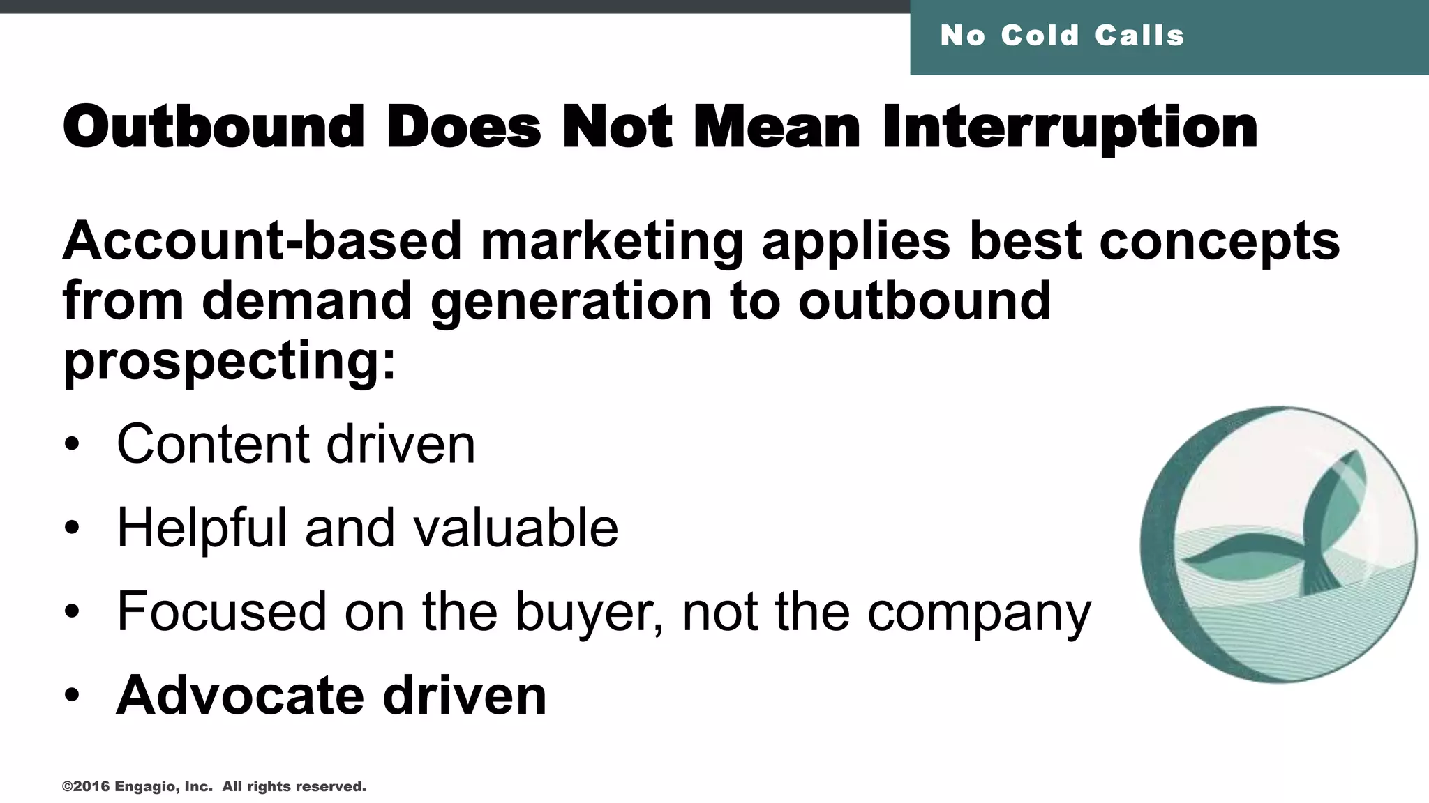 Outbound Does Not Mean Interruption
Account-based marketing applies best concepts
from demand generation to outbound
prospecting:
• Content driven
• Helpful and valuable
• Focused on the buyer, not the company
• Advocate driven
No Cold Calls
©2016 Engagio, Inc. All rights reserved.
