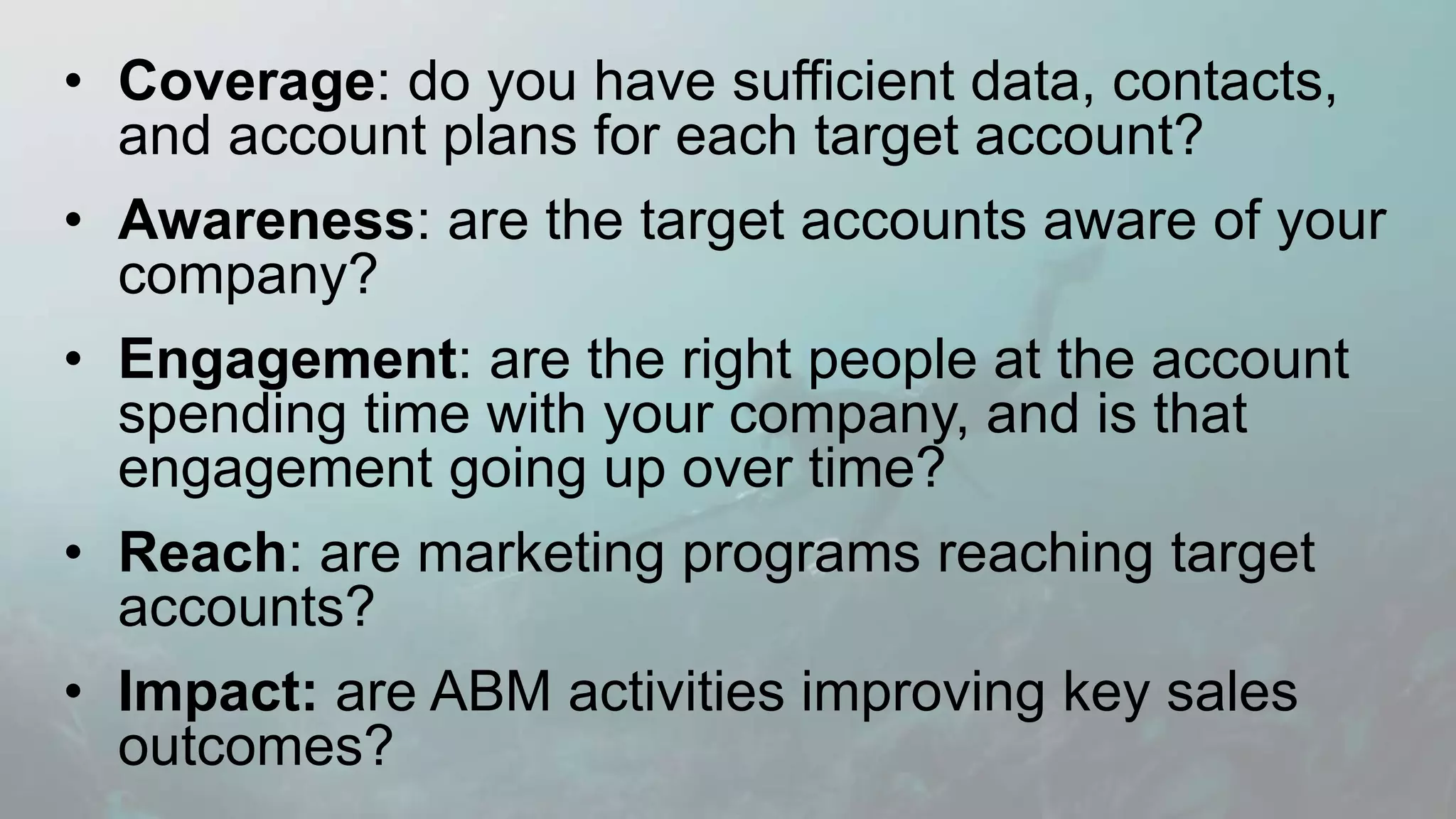 • Coverage: do you have sufficient data, contacts,
and account plans for each target account?
• Awareness: are the target accounts aware of your
company?
• Engagement: are the right people at the account
spending time with your company, and is that
engagement going up over time?
• Reach: are marketing programs reaching target
accounts?
• Impact: are ABM activities improving key sales
outcomes?
