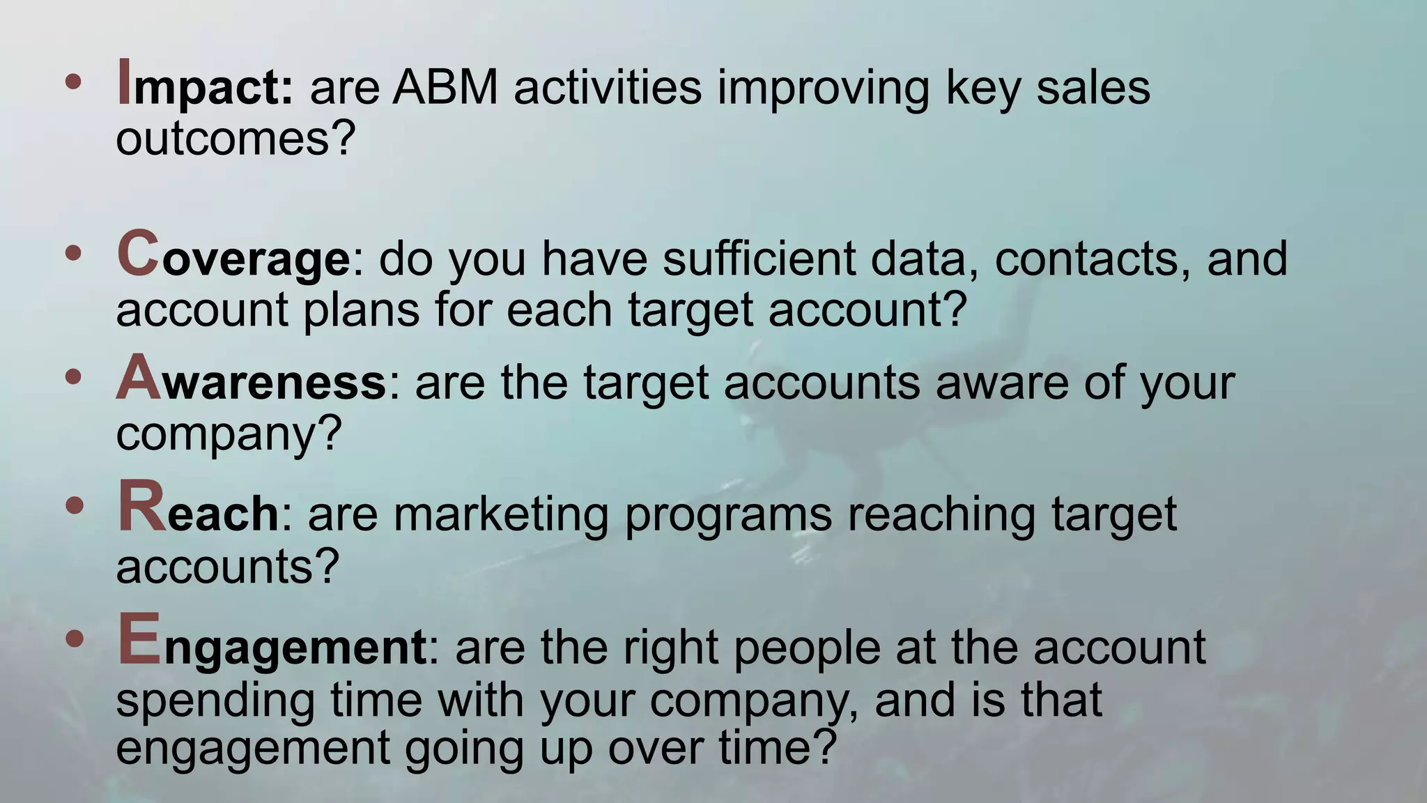 • Impact: are ABM activities improving key sales
outcomes?
• Coverage: do you have sufficient data, contacts, and
account plans for each target account?
• Awareness: are the target accounts aware of your
company?
• Reach: are marketing programs reaching target
accounts?
• Engagement: are the right people at the account
spending time with your company, and is that
engagement going up over time?