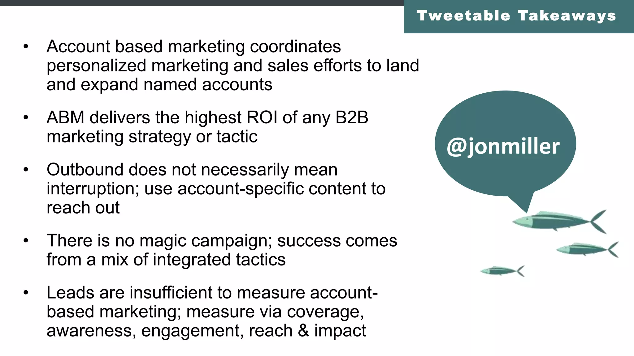 • Account based marketing coordinates
personalized marketing and sales efforts to land
and expand named accounts
• ABM delivers the highest ROI of any B2B
marketing strategy or tactic
• Outbound does not necessarily mean
interruption; use account-specific content to
reach out
• There is no magic campaign; success comes
from a mix of integrated tactics
• Leads are insufficient to measure account-
based marketing; measure via coverage,
awareness, engagement, reach & impact
Tweetable Takeaways
@jonmiller
