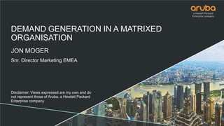 DEMAND GENERATION IN A MATRIXED
ORGANISATION
JON MOGER
Snr. Director Marketing EMEA
Disclaimer: Views expressed are my own and do
not represent those of Aruba, a Hewlett Packard
Enterprise company
 