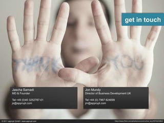 get in touch




           Jascha Samadi                Jon Mundy
           MD & Founder                 Director of Business Development UK

           Tel +49 (0)40 3252787-01     Tel +44 (0) 7967 824699
           js@apprupt.com               jm@apprupt.com




© 2011 apprupt GmbH • www.apprupt.com                         http://www.flickr.com/photos/unconstructive_bry/2975621862/
 