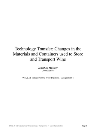 Technology Transfer; Changes in the
     Materials and Containers used to Store
              and Transport Wine
                                     Jonathan Musther
                                           2008000046


                 WSC5.05 Introduction to Wine Business – Assignment 1




WSC5.05 Introduction to Wine Business – Assignment 1 – Jonathan Musther   Page 1
 