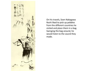 On his travels, Soen Nakagawa Roshi liked to pick up pebbles from the different countries he visited and place them in a bag. Swinging the bag around, he would listen to the sound they made.