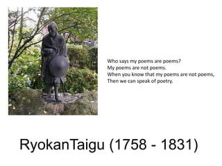 Who says my poems are poems?My poems are not poems.When you know that my poems are not poems,Then we can speak of poetry.RyokanTaigu (1758 - 1831)