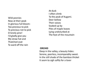 At duskI often climbTo the peak of Kugami.Deer bellowTheir voicesSoaked up byPiles of maple leavesLying undisturbed atThe foot of the mountainWild peoniesNow at their peakIn glorious full bloom:Too precious to pickTo precious not to pickO lonely pine!I'd gladly give youMy straw hat andThatched coatTo ward off the rainORCHIDDeep in the valley, a beauty hides:Serene, peerless, incomparably sweet.In the still shade of the bamboo thicketIt seem to sigh softly for a lover